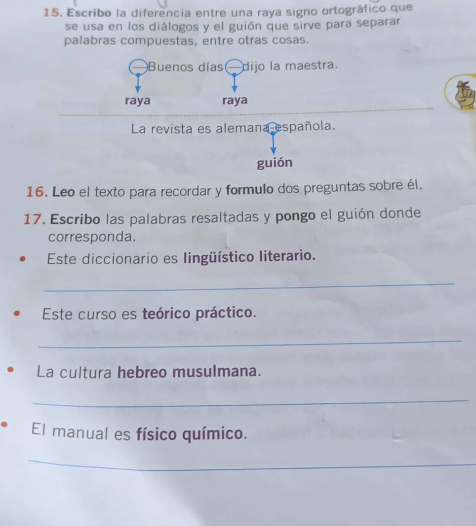 Escribo la diferencia entre una raya signo ortográfico que 
se usa en los diálogos y el guión que sirve para separar 
palabras compuestas, entre otras cosas. 
Buenos días dijo la maestra. 
raya raya 
La revista es alemana española. 
guión 
16. Leo el texto para recordar y formulo dos preguntas sobre él. 
17. Escribo las palabras resaltadas y pongo el guión donde 
corresponda. 
Este diccionario es lingüístico literario. 
_ 
Este curso es teórico práctico. 
_ 
La cultura hebreo musulmana. 
_ 
El manual es físico químico. 
_