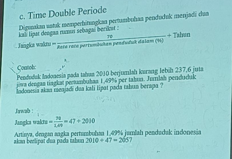 Time Double Periode 
Digunakan untuk memperhitungkan pertumbuhan penduduk menjadi dua 
kali lipat dengan rumus sebagai berikut :
∠ APQ
70
Jangka waktu == Rata rata pertumbuhan pen frac dudukdalam(% )+Tahun
Contoh: 
Penduduk Indonesia pada tahun 2010 berjumlah kurang lebih 237,6 juta 
jiwa dengan tingkat pertumbuhan 1,49% per tahun. Jumlah penduduk 
Indonesia akan menjadi dua kali lipat pada tahun berapa ? 
Jawab : 
Jangka waktu = 70/1,49 =47+2010
Artinya, dengan angka pertumbuhan 1,49% jumlah penduduk indonesia 
akan berlipat dua pada tahun 2010+47=2057