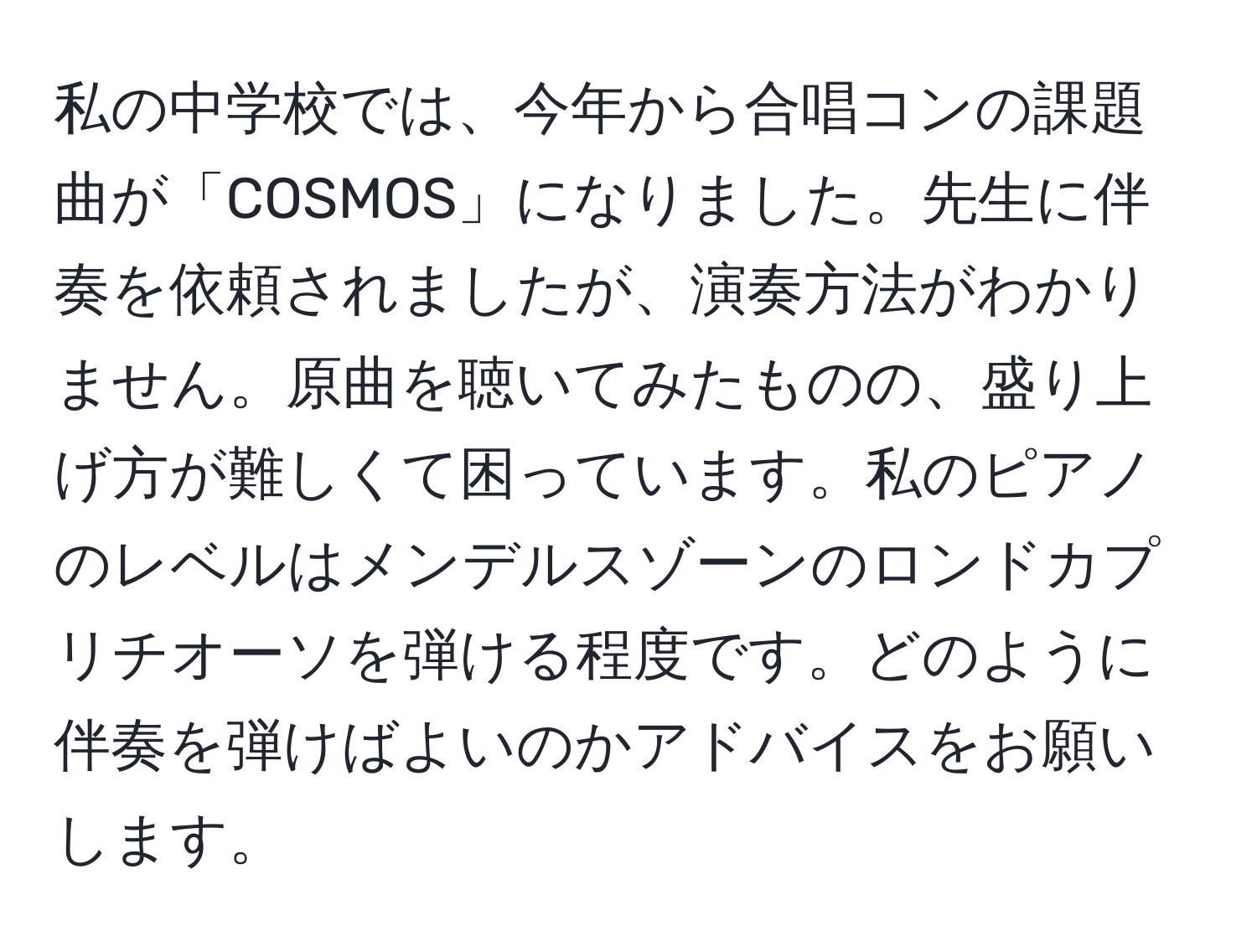 私の中学校では、今年から合唱コンの課題曲が「COSMOS」になりました。先生に伴奏を依頼されましたが、演奏方法がわかりません。原曲を聴いてみたものの、盛り上げ方が難しくて困っています。私のピアノのレベルはメンデルスゾーンのロンドカプリチオーソを弾ける程度です。どのように伴奏を弾けばよいのかアドバイスをお願いします。