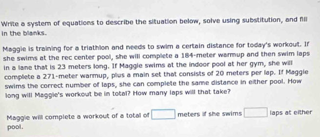 Write a system of equations to describe the situation below, solve using substitution, and fill 
in the blanks. 
Maggie is training for a triathlon and needs to swim a certain distance for today's workout. If 
she swims at the rec center pool, she will complete a 184-meter warmup and then swim laps 
in a lane that is 23 meters long. If Maggie swims at the indoor pool at her gym, she will 
complete a 271-meter warmup, plus a main set that consists of 20 meters per lap. If Maggie 
swims the correct number of laps, she can complete the same distance in either pool. How 
long will Maggie's workout be in total? How many laps will that take? 
Maggie will compiete a workout of a total of □ meters if she swims □ laps at either 
pool .