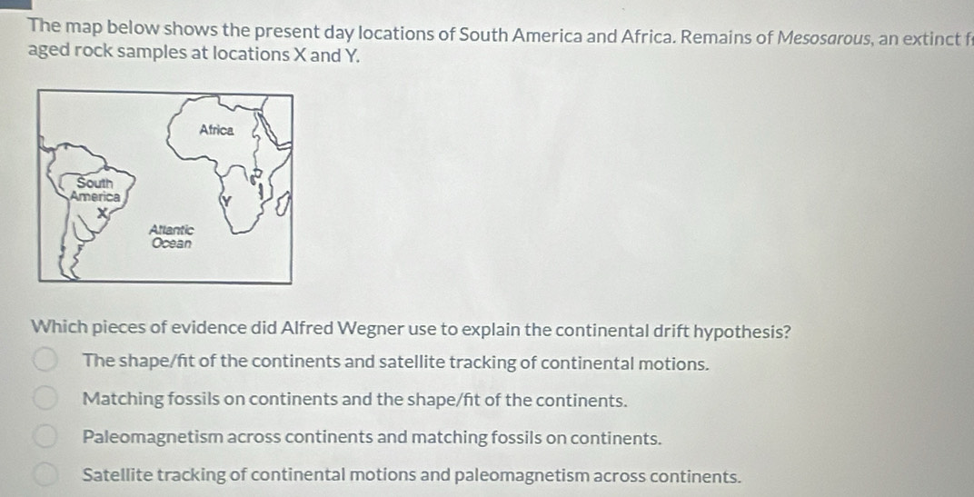 The map below shows the present day locations of South America and Africa. Remains of Mesosarous, an extinct f
aged rock samples at locations X and Y.
Which pieces of evidence did Alfred Wegner use to explain the continental drift hypothesis?
The shape/ft of the continents and satellite tracking of continental motions.
Matching fossils on continents and the shape/ft of the continents.
Paleomagnetism across continents and matching fossils on continents.
Satellite tracking of continental motions and paleomagnetism across continents.