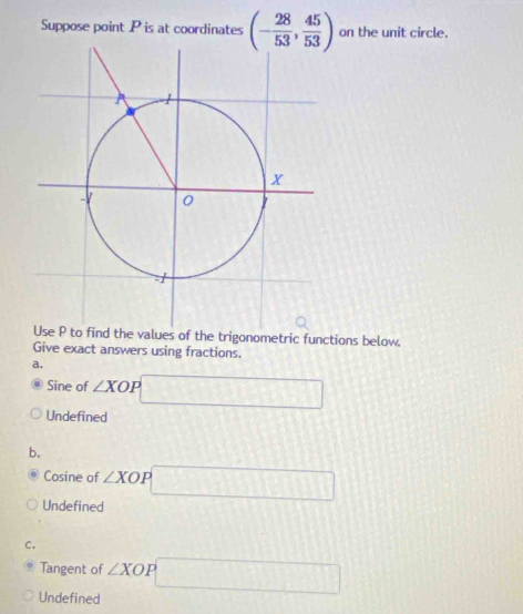 Suppose point P is at coordinates (- 28/53 , 45/53 ) on the unit circle.
of the trigonometric functions below.
Give exact answers using fractions.
a,
Sine of ∠ XOP □
Undefined
b.
Cosine of ∠ XOP p□
Undefined
C.
Tangent of ∠ XOP □
Undefined