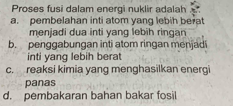 Proses fusi dalam energi nuklir adalah
a. pembelahan inti atom yang lebih berat
menjadi dua inti yang lebih ringan
b. penggabungan inti atom ringan menjadi
inti yang lebih berat
c. reaksi kimia yang menghasilkan energi
panas
d. pembakaran bahan bakar fosil