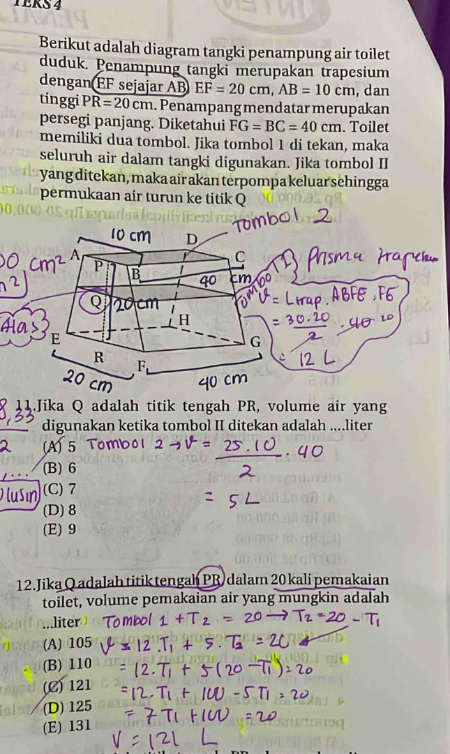 TERS 4
Berikut adalah diagram tangki penampung air toilet
duduk. Penampung tangki merupakan trapesium
dengan EF sejajar AB EF=20cm, AB=10cm , dan
tinggi PR=20cm. Penampang mendatar merupakan
persegi panjang. Diketahui FG=BC=40cm. Toilet
memiliki dua tombol. Jika tombol 1 di tekan, maka
seluruh air dalam tangki digunakan. Jika tombol II
yang ditekan, maka air akan terpompa keluar sehingga
permukaan air turun ke titik Q
11.Jika Q adalah titik tengah PR, volume air yang
digunakan ketika tombol II ditekan adalah ....liter
(A) 5
(B) 6
(C) 7
(D) 8
(E) 9
12. Jika Q adalah titik tengah PR dalam 20 kali pemakaian
toilet, volume pemakaian air yang mungkin adalah
liter
(A) 105
(B) 110
(C) 121
(D) 125
(E) 131