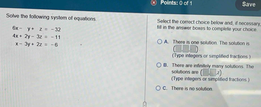 Save
Solve the following system of equations. Select the correct choice below and, if necessary,
6x-y+z=-32
fill in the answer boxes to complete your choice.
4x+2y-3z=-11
x-3y+2z=-6
A. There is one solution. The solution is
(Type integers or simplified fractions.)
B. There are infinitely many solutions. The
solutions are (□ ,z)
(Type integers or simplified fractions.)
C. There is no solution.