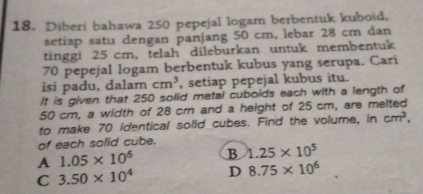 Diberi bahawa 250 pepejal logam berbentuk kuboid,
setiap satu dengan panjang 50 cm, lebar 28 cm dan
tinggi 25 cm, telah dileburkan untuk membentuk
70 pepejal logam berbentuk kubus yang serupa. Cari
isi padu, dalam cm^3 , setiap pepejal kubus itu.
It is given that 250 solid metal cuboids each with a length of
50 cm, a width of 28 cm and a height of 25 cm, are melted
to make 70 identical solid cubes. Find the volume, in cm^3, 
of each solid cube.
A 1.05* 10^6
B 1.25* 10^5
C 3.50* 10^4
D 8.75* 10^6