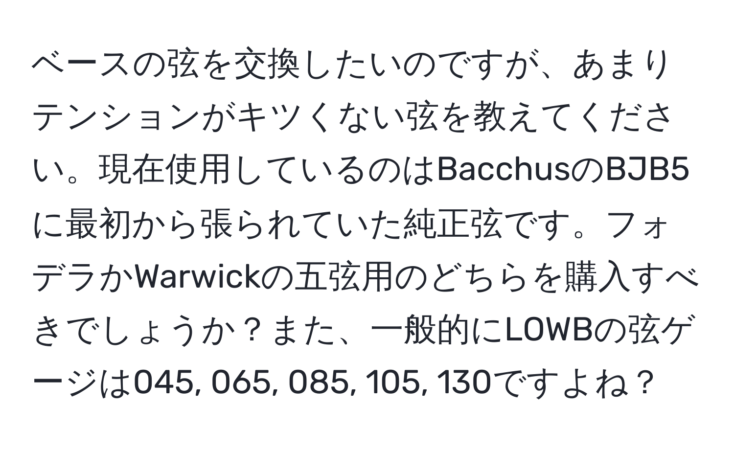 ベースの弦を交換したいのですが、あまりテンションがキツくない弦を教えてください。現在使用しているのはBacchusのBJB5に最初から張られていた純正弦です。フォデラかWarwickの五弦用のどちらを購入すべきでしょうか？また、一般的にLOWBの弦ゲージは045, 065, 085, 105, 130ですよね？