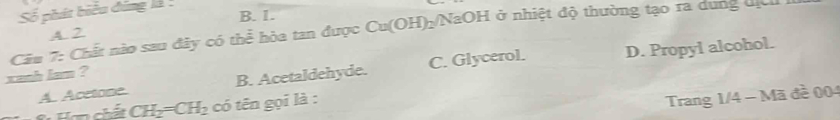 Số phát biểu đúng là
B. 1.
Câu 7: Chất nào sau đây có thể hòa tan được Cu(OH)₂/NaOH ở nhiệt độ thường tạo ra dung địc A 2
A. Acctone B. Acetaldehyde. C. Glycerol. D. Propyl alcohol.
xanh lam ?
* ơn ch ấ t CH_2=CH_2 có tên gọi là :
Trang 1/4 - Mã đề 004