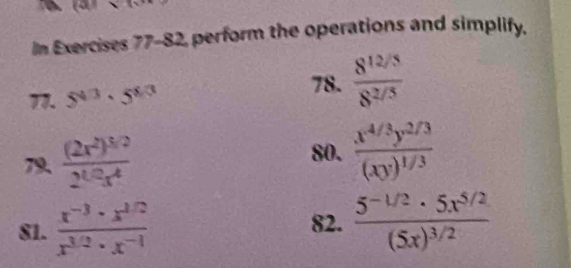 In Exercises 77-82, perform the operations and simplify. 
77. 5^(4/3)· 5^(8/3)
78.  (8^(12/5))/8^(2/5) 
79 frac (2x^2)^3/22^(1/2)x^4
80. frac x^(4/3)y^(2/3)(xy)^1/3
81.  (x^(-3)· x^(1/2))/x^(3/2)· x^(-1)  82. frac 5^(-1/2)· 5x^(5/2)(5x)^3/2