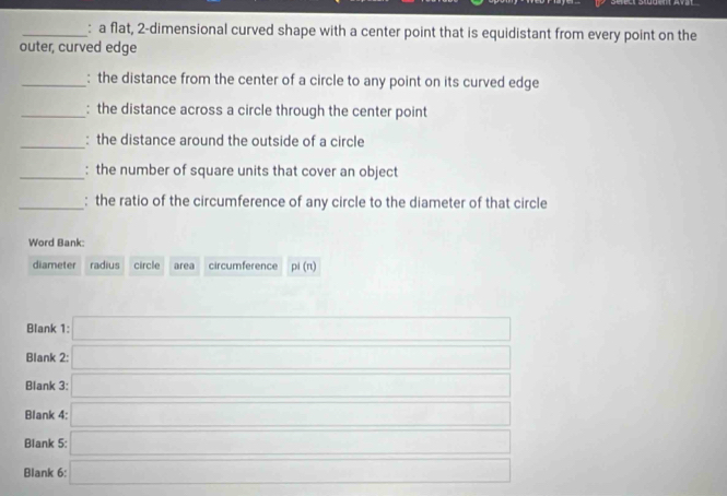 a flat, 2 -dimensional curved shape with a center point that is equidistant from every point on the 
outer, curved edge 
_: the distance from the center of a circle to any point on its curved edge 
_: the distance across a circle through the center point 
_: the distance around the outside of a circle 
_: the number of square units that cover an object 
_: the ratio of the circumference of any circle to the diameter of that circle 
Word Bank: 
diameter radius circle area circumference pi(n)
Blank 1: □ 
Blank 2: □ 
Blank 3: a_□ 
Blank 4: □ 
Blank 5: □ 
Blank 6: □