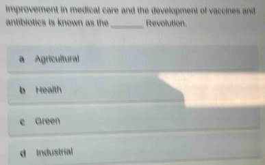 improvement in medical care and the development of vaccines and
antibiotics is known as the_ Revolution.
a Agricultural
b Health
e Green
d Industrial