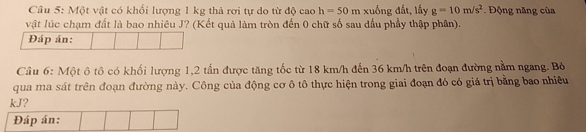 Một vật có khối lượng 1 kg thả rơi tự do từ độ cao h=50m 1 xuống đất, lấy g=10m/s^2. Động năng của 
vật lúc chạm đất là bao nhiêu J? (Kết quả làm tròn đến 0 chữ số sau dấu phầy thập phân). 
Đáp án: 
Câu 6: Một ô tô có khối lượng 1, 2 tấn được tăng tốc từ 18 km/h đến 36 km/h trên đoạn đường nằm ngang. Bỏ 
qua ma sát trên đoạn đường này. Công của động cơ ô tô thực hiện trong giai đoạn đó có giá trị bằng bao nhiêu
kJ? 
Đáp án: