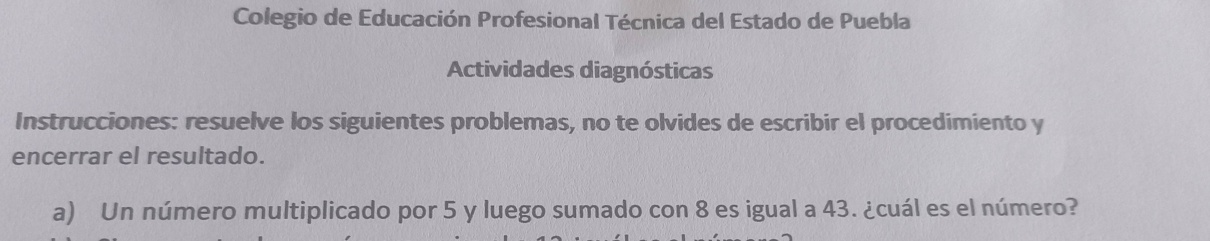 Colegio de Educación Profesional Técnica del Estado de Puebla 
Actividades diagnósticas 
Instrucciones: resuelve los siguientes problemas, no te olvides de escribir el procedimiento y 
encerrar el resultado. 
a) Un número multiplicado por 5 y luego sumado con 8 es igual a 43. ¿cuál es el número?