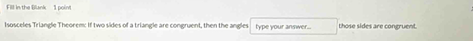 Fill in the Blank 1 point 
Isosceles Triangle Theorem: If two sides of a triangle are congruent, then the angles type your answer... those sides are congruent.