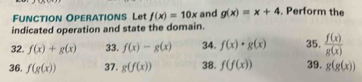 FUNCTION OPERATIONS Let f(x)=10x and g(x)=x+4. Perform the 
indicated operation and state the domain. 
32. f(x)+g(x) 33. f(x)-g(x) 34. f(x)· g(x) 35.  f(x)/g(x) 
36. f(g(x)) 37. g(f(x)) 38. f(f(x)) 39. g(g(x))