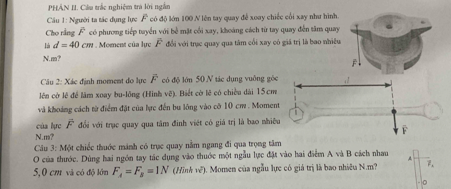 PHÁN II. Câu trắc nghiệm trả lời ngắn 
Câu 1: Người ta tác dụng lực vector F có độ lớn 100 N lên tay quay đề xoay chiếc cối xay như hình. 
Cho rằng vector F có phương tiếp tuyến với bề mặt cối xay, khoảng cách từ tay quay đến tâm quay 
là d=40cm. Moment của lực vector F đối với trục quay qua tâm cối xay có giá trị là bao nhiêu 
N. m? 
Câu 2: Xác định moment do lực vector F có độ lớn 50 N tác dụng vuông gó 
lên cờ lê đề làm xoay bu-lông (Hình vẽ). Biết cờ lê có chiều dài 15cm
và khoảng cách từ điểm đặt của lực đến bu lông vào cỡ 10 cm. Momen 
của lực vector F đối với trục quay qua tâm đinh viét có giá trị là bao nhiê 
N. m? 
Câu 3: Một chiếc thuớc mảnh có trục quay nằm ngang đi qua trọng tâm 
O của thước. Dùng hai ngón tay tác dụng vào thuớc một ngẫu lực đặt vào hai điểm A và B cách nhau 
A
5,0 cm và có độ lớn F_A=F_B=1N (Hình vẽ). Momen của ngẫu lực có giá trị là bao nhiêu N. m? vector F_A
。