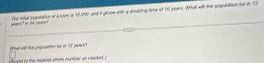 The intal population ot a town is 18,000, and it grows with a doubling time of 10 years. What will the sopulation be in 12
yournt in 2h yeur? 
What will the population be in 12 years? 
(Brund to the nearest whole number as needed)