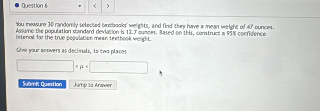 < > 
You measure 30 randomly selected textbooks' weights, and find they have a mean weight of 47 ounces. 
Assume the population standard deviation is 12.7 ounces. Based on this, construct a 95% confidence 
interval for the true population mean textbook weight. 
Give your answers as decimals, to two places
□
Submit Question Jump to Answer