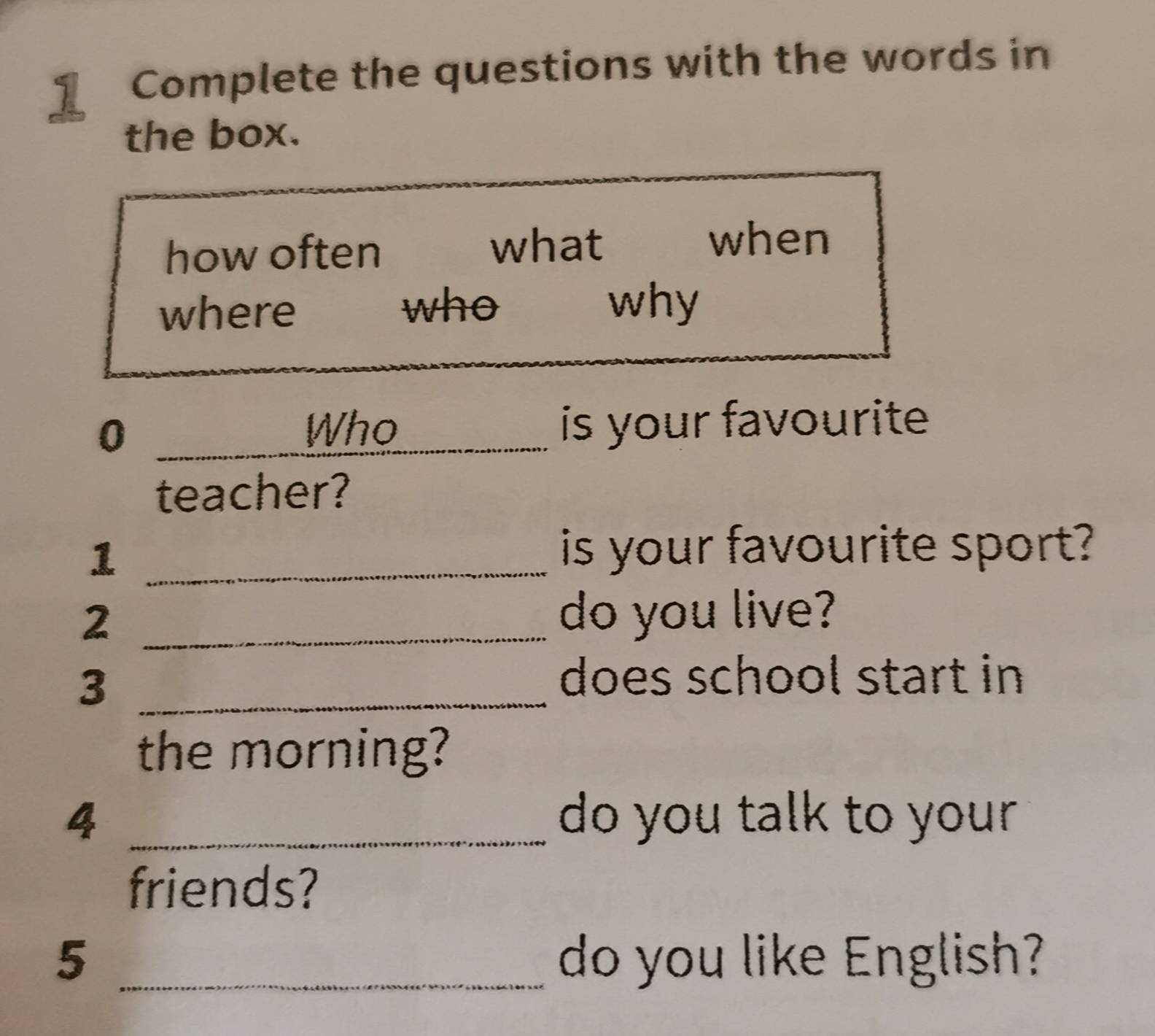 Complete the questions with the words in 
the box. 
how often what 
when 
who 
where why 
0 _is your favourite 
Who 
teacher? 
_1 
is your favourite sport? 
_2 
do you live? 
_3 
does school start in 
the morning? 
4 _do you talk to your 
friends? 
5 _do you like English?