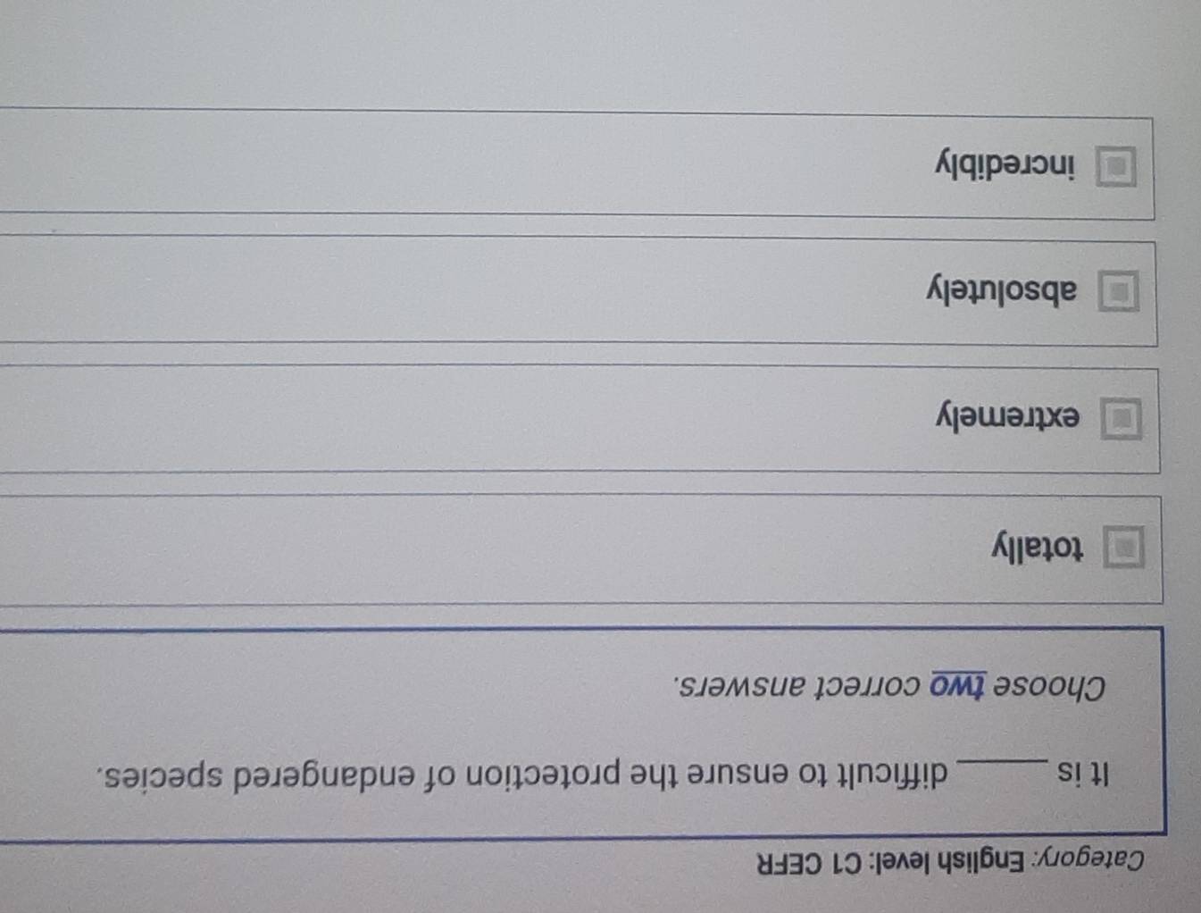 Category: English level: C1 CEFR
It is_ difficult to ensure the protection of endangered species.
Choose two correct answers.
totally
extremely
absolutely
incredibly
