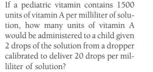 If a pediatric vitamin contains 1500
units of vitamin A per milliliter of solu- 
tion, how many units of vitamin A 
would be administered to a child given
2 drops of the solution from a dropper 
calibrated to deliver 20 drops per mil- 
liliter of solution?