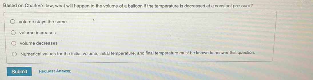 Based on Charles's law, what will happen to the volume of a balloon if the temperature is decreased at a constant pressure?
volume stays the same
volume increases
volume decreases
Numerical values for the initial volume, initial temperature, and final temperature must be known to answer this question.
Submit Request Answer