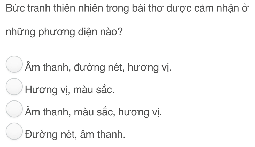 Bức tranh thiên nhiên trong bài thơ được cảm nhận ở
những phương diện nào?
Âm thanh, đường nét, hương vị.
Hương vị, màu sắc.
Âm thanh, màu sắc, hương vị.
Đường nét, âm thanh.