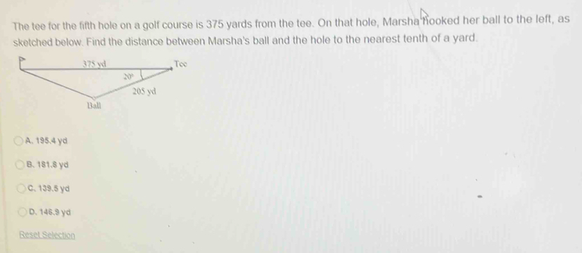 The tee for the fifth hole on a golf course is 375 yards from the tee. On that hole, Marsha hooked her ball to the left, as
sketched below. Find the distance between Marsha's ball and the hole to the nearest tenth of a yard.
A. 195.4 yd
B. 1S1.8 yd
C. 139.5 yd
D. 146.9 yd
Reset Selection