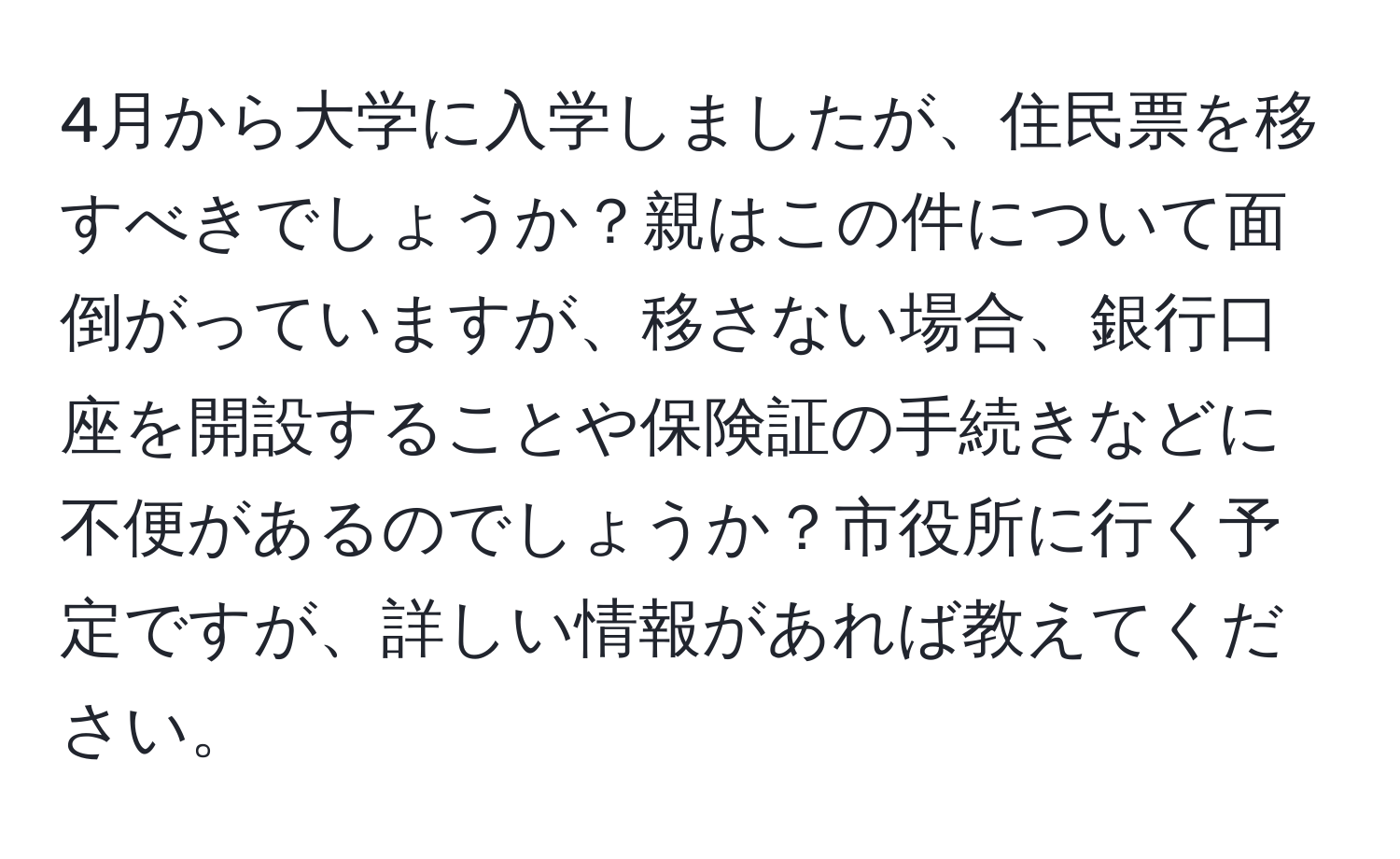 4月から大学に入学しましたが、住民票を移すべきでしょうか？親はこの件について面倒がっていますが、移さない場合、銀行口座を開設することや保険証の手続きなどに不便があるのでしょうか？市役所に行く予定ですが、詳しい情報があれば教えてください。