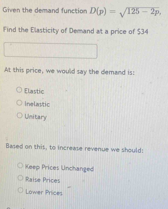 Given the demand function D(p)=sqrt(125-2p), 
Find the Elasticity of Demand at a price of $34
At this price, we would say the demand is:
Elastic
Inelastic
Unitary
Based on this, to increase revenue we should:
Keep Prices Unchanged
Raise Prices
Lower Prices