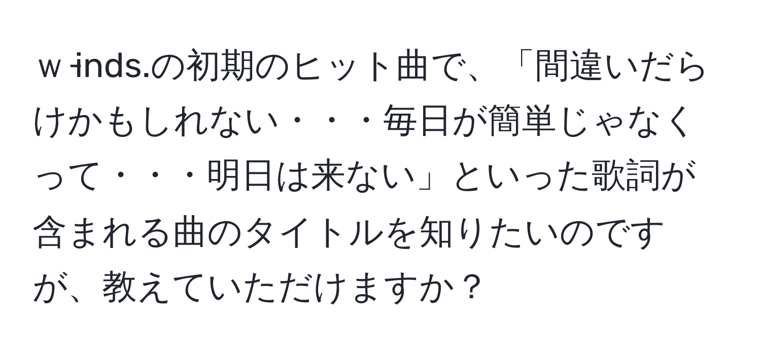 ｗ‐inds.の初期のヒット曲で、「間違いだらけかもしれない・・・毎日が簡単じゃなくって・・・明日は来ない」といった歌詞が含まれる曲のタイトルを知りたいのですが、教えていただけますか？