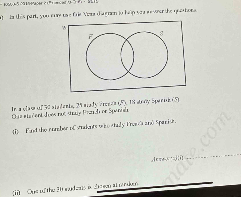 − (0580-S 2015-Paper 2 (Extended)/3-Q16) - SETS 
) In this part, you may use this Venn diagram to help you answer the questions. 
In a class of 30 students, 25 study French (F), 18 study Spanish (S). 
One student does not study French or Spanish. 
(i) Find the number of students who study French and Spanish. 
Answer(a)(i) 
_ 
(ii) One of the 30 students is chosen at random.