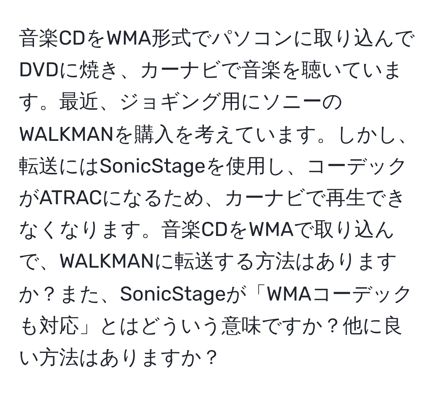 音楽CDをWMA形式でパソコンに取り込んでDVDに焼き、カーナビで音楽を聴いています。最近、ジョギング用にソニーのWALKMANを購入を考えています。しかし、転送にはSonicStageを使用し、コーデックがATRACになるため、カーナビで再生できなくなります。音楽CDをWMAで取り込んで、WALKMANに転送する方法はありますか？また、SonicStageが「WMAコーデックも対応」とはどういう意味ですか？他に良い方法はありますか？