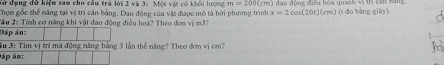 Sử dụng dữ kiện sau cho câu trả lời 2 và 3: Một vật có khối lượng m=200(cm) đao động điều hòa quanh vị trị can bang. 
Chọn gốc thế năng tại vị trí cân bằng. Dao động của vật được mô tả bởi phương trình x=2cos (20t)(cm) (t đo bằng giây). 
2ầu 2: Tính cơ năng khi vật dao động điều hoà? Theo đơn vị mJ? 
Đáp án: 
Su 3: Tìm vị trí mà động năng bằng 3 lần thế năng? Theo đơn vị cm? 
áp án: