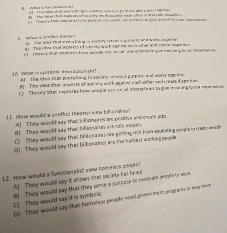 What is functionalism?
A) The idea that everything in society serves a purpose and works together
B) The idea that aspects of society work against each other and create disparities
C) Theory that explores how people use social interactions to give meaning to our experiences
9. What is conflict theory?
A) The idea that everything in society serves a purpose and works together
B) The idea that aspects of society work against each other and create disparities
C) Theory that explores how people use social interactions to give meaning to our experiences
10. What is symbolic interactionism?
A) The idea that everything in society serves a purpose and works together
B) The idea that aspects of society work against each other and create disparities
C) Theory that explores how people use social interactions to give meaning to our experiences
11. How would a conflict theorist view billionaires?
A) They would say that billionaires are positive and create jobs
B) They would say that billionaires are role models
C) They would say that billionaires are getting rich from exploiting people to create wealth
D) They would say that billionaires are the hardest working people
12. How would a functionalist view homeless people?
A) They would say it shows that society has failed
B) They would say that they serve a purpose to motivate people to work
C) They would say it is symbolic
D) They would say that homeless people need government programs to help them