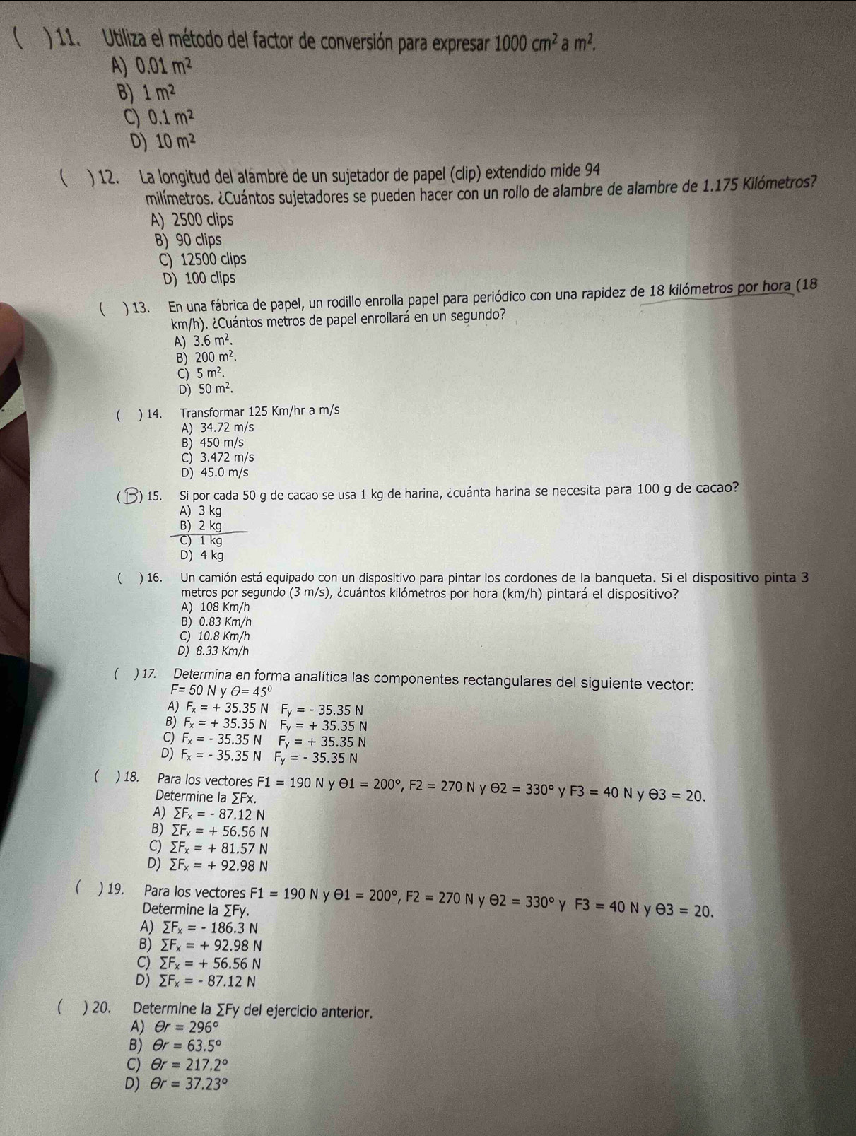 ( ) 11. Utiliza el método del factor de conversión para expresar 1000cm^2am^2.
A) 0.01m^2
B) 1m^2
C) 0.1m^2
D) 10m^2
( ) 12. La longitud del alambre de un sujetador de papel (clip) extendido mide 94
milímetros. ¿Cuántos sujetadores se pueden hacer con un rollo de alambre de alambre de 1.175 Kilómetros?
A) 2500 clips
B) 90 clips
C) 12500 clips
D) 100 clips
 ) 13. En una fábrica de papel, un rodillo enrolla papel para periódico con una rapidez de 18 kilómetros por hora (18
km/h). ¿Cuántos metros de papel enrollará en un segundo?
A) 3.6m^2.
B) 200m^2.
C) 5m^2.
D) 50m^2.
( ) 14. Transformar 125 Km/hr a m/s
A) 34.72 m/s
B) 450 m/s
C) 3.472 m/s
D) 45.0 m/s
)15. Si por cada 50 g de cacao se usa 1 kg de harina, ¿cuánta harina se necesita para 100 g de cacao?
beginarrayr A)3kg B)2kg hline C)1kgendarray
D) 4 kg
( ) 16. Un camión está equipado con un dispositivo para pintar los cordones de la banqueta. Si el dispositivo pinta 3
metros por segundo (3 m/s), ¿cuántos kilómetros por hora (km/h) pintará el dispositivo?
A) 108 Km/h
B) 0.83 Km/h
C) 10.8 Km/h
D) 8.33 Km/h
( ) 17. Determina en forma analítica las componentes rectangulares del siguiente vector:
F=50N θ =45°
A) F_x=+35.35N F_y=-35.35N
B) F_x=+35.35N F_y=+35.35N
C) F_x=-35.35N F_y=+35.35N
F_x=-35.35N F_y=-35.35N
) 18. Para los vectores F1=190N y θ 1=200°,F2=270N θ 2=330° y F3=40 N y θ 3=20.
Determine la ∑Fx.
A) sumlimits F_x=-87.12N
B) sumlimits F_x=+56.56N
C) sumlimits F_x=+81.57N
D) sumlimits F_x=+92.98N
) 19. Para los vectores F1=190N y Theta 1=200°,F2=270N y θ 2=330° y F3=40N ν θ 3=20.
Determine la ∑Fy.
A) sumlimits F_x=-186.3N
B) sumlimits F_x=+92.98N
C) sumlimits F_x=+56.56N
D) sumlimits F_x=-87.12N
( ) 20. Determine la ∑Fy del ejercicio anterior.
A) θ r=296°
B) θ r=63.5°
C) θ r=217.2°
D) θ r=37.23°