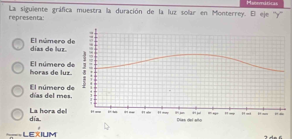 Matemáticas 
La siguiente gráfica muestra la duración de la luz solar en Monterrey. El eje “ y ” 
representa: 
El número 
días de luz. 
El número 
horas de luz 
El número 
días del mes 
La hora del 
día. 
be LEXIUM 
2 de 6