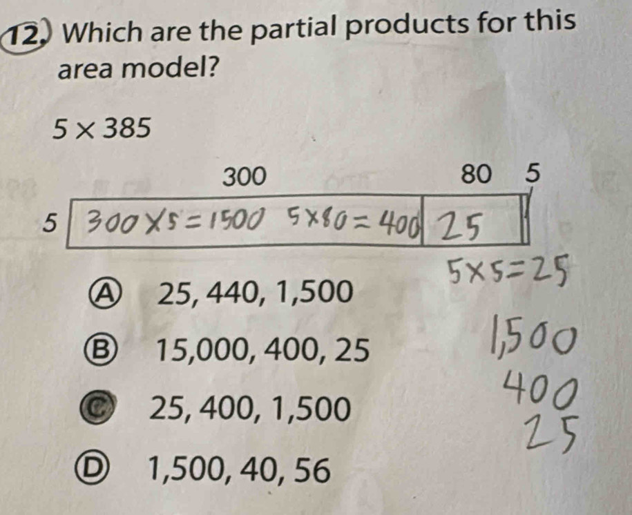 Which are the partial products for this
area model?
5* 385
Ⓐ 25, 440, 1,500
Ⓑ 15,000, 400, 25
C 25, 400, 1,500
Ⓓ 1,500, 40, 56