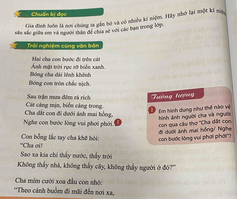 Chuẩn bị đọc 
Gia đình luôn là nơi chúng ta gắn bó và có nhiều kỉ niệm. Hãy nhớ lại một kỉ niện 
sâu sắc giữa em và người thân để chia sẻ với các bạn trong lớp. 
Trải nghiệm cùng văn bản 
Hai cha con bước đi trên cát 
Ánh mặt trời rực rỡ biển xanh. 
Bóng cha dài lênh khênh 
Bóng con tròn chắc nịch. 
Sau trận mưa đêm rả rích Tưởng tượn 
Cát càng mịn, biển càng trong. 
1 Em hình dung như thế nào về 
Cha dắt con đi dưới ánh mai hồng, 
hình ảnh người cha và người 
Nghe con bước lòng vui phơi phới. 1 
con qua câu thơ ''Cha dắt con 
đi dưới ánh mai hồng/ Nghe 
Con bỗng lắc tay cha khẽ hỏi: con bước lòng vui phơi phới"? 
“Cha ơi! 
Sao xa kia chỉ thấy nước, thấy trời 
Không thấy nhà, không thấy cây, không thấy người ở đó?” 
Cha mim cười xoa đầu con nhỏ: 
'Theo cánh buồm đi mãi đến nơi xa,