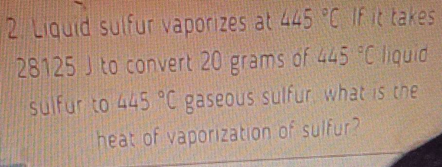 Liquid sulfur vaporizes at 445°C If it takes
28125 J to convert 20 grams of 445° C liquid 
sulfur to 445°C gaseous sulfur what is the 
heat of vaporization 0widehat  sulfur ?