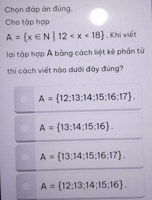 Chọn đáp án đúng.
Cho tập hợp
A= x∈ N|12 . Khi viết
lại tập hợp A bằng cách liệt kê phần tử
thì cách viết nào dưới đây đúng?
A= 12;13;14;15;16;17.
A= 13;14;15;16.
A= 13;14;15;16;17.
A= 12;13;14;15;16.