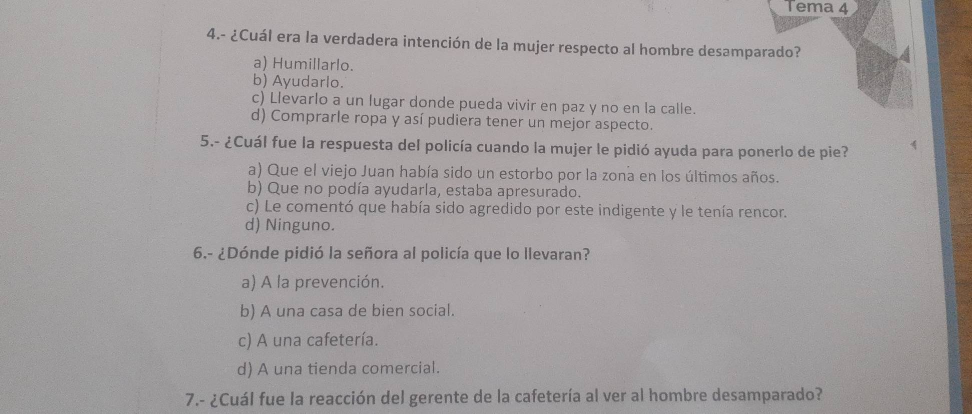 Tema 4
4.- ¿Cuál era la verdadera intención de la mujer respecto al hombre desamparado?
a) Humillarlo.
b) Ayudarlo.
c) Llevarlo a un lugar donde pueda vivir en paz y no en la calle.
d) Comprarle ropa y así pudiera tener un mejor aspecto.
5.- ¿Cuál fue la respuesta del policía cuando la mujer le pidió ayuda para ponerlo de pie?
a) Que el viejo Juan había sido un estorbo por la zona en los últimos años.
b) Que no podía ayudarla, estaba apresurado.
c) Le comentó que había sido agredido por este indigente y le tenía rencor.
d) Ninguno.
6.- ¿Dónde pidió la señora al policía que lo llevaran?
a) A la prevención.
b) A una casa de bien social.
c) A una cafetería.
d) A una tienda comercial.
7.- ¿Cuál fue la reacción del gerente de la cafetería al ver al hombre desamparado?