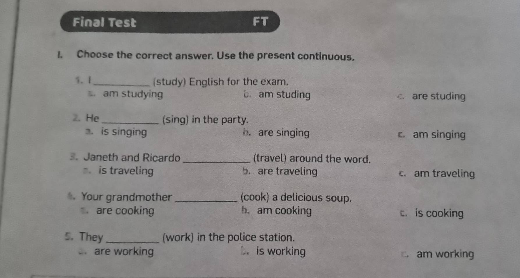 Final Test FT
I. Choose the correct answer. Use the present continuous.
1. 1 _(study) English for the exam.
am studying b am studing c are studing
2. He _(sing) in the party.
. is singing b. are singing c. am singing
3. Janeth and Ricardo _(travel) around the word.. is traveling 5. are traveling cam traveling
Your grandmother _(cook) a delicious soup.
are cooking b. am cooking c is cooking
5. They_ (work) in the police station.
are working b. is working am working