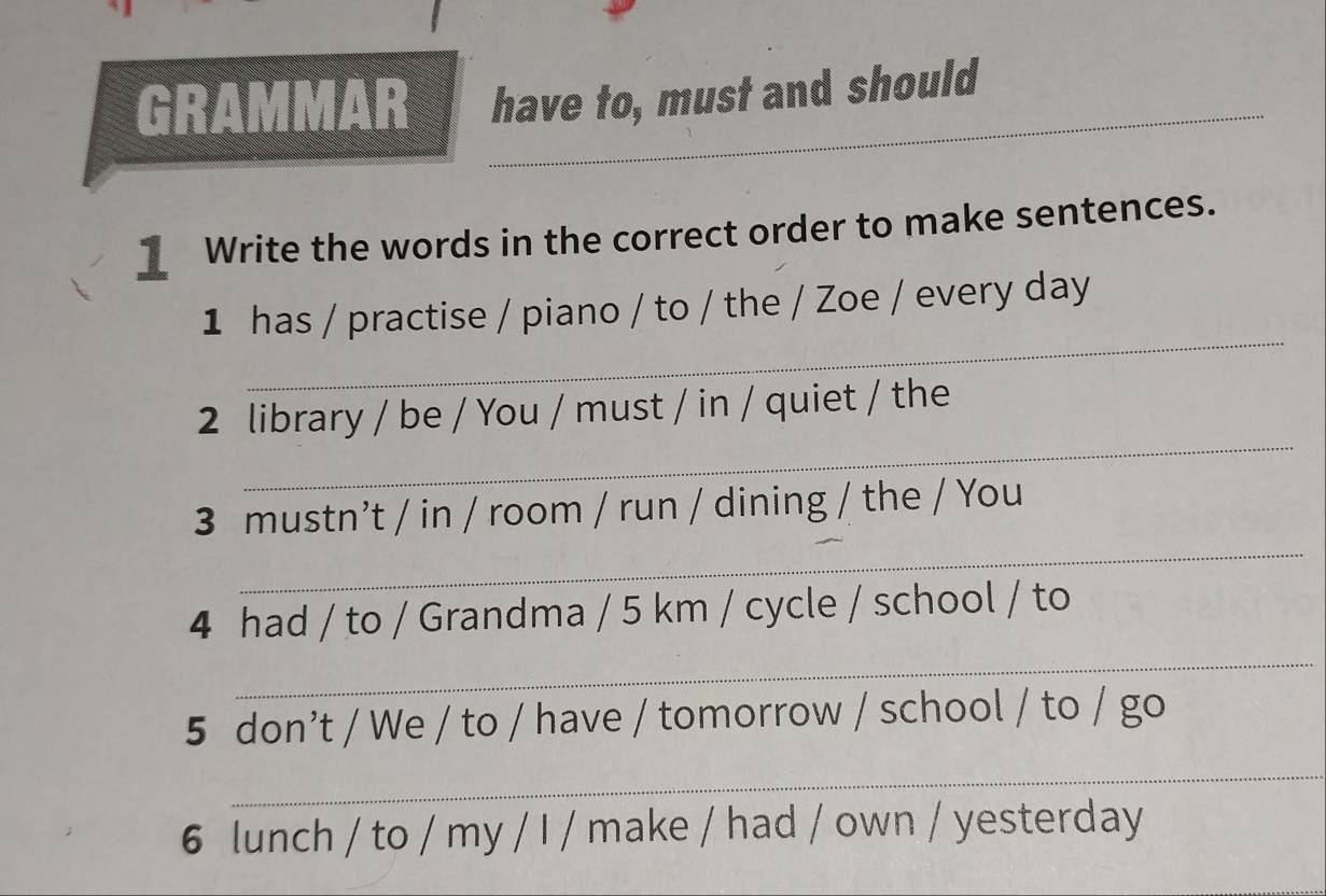 GRAMMAR have to, must and should 
_ Write the words in the correct order to make sentences. 
_ 
1 has / practise / piano / to / the / Zoe / every day 
_ 
2 library / be / You / must / in / quiet / the 
_ 
3 mustn’t / in / room / run / dining / the / You 
4 had / to / Grandma / 5 km / cycle / school / to 
_ 
5 don’t / We / to / have / tomorrow / school / to / go 
_ 
6 lunch / to / my / I / make / had / own / yesterday