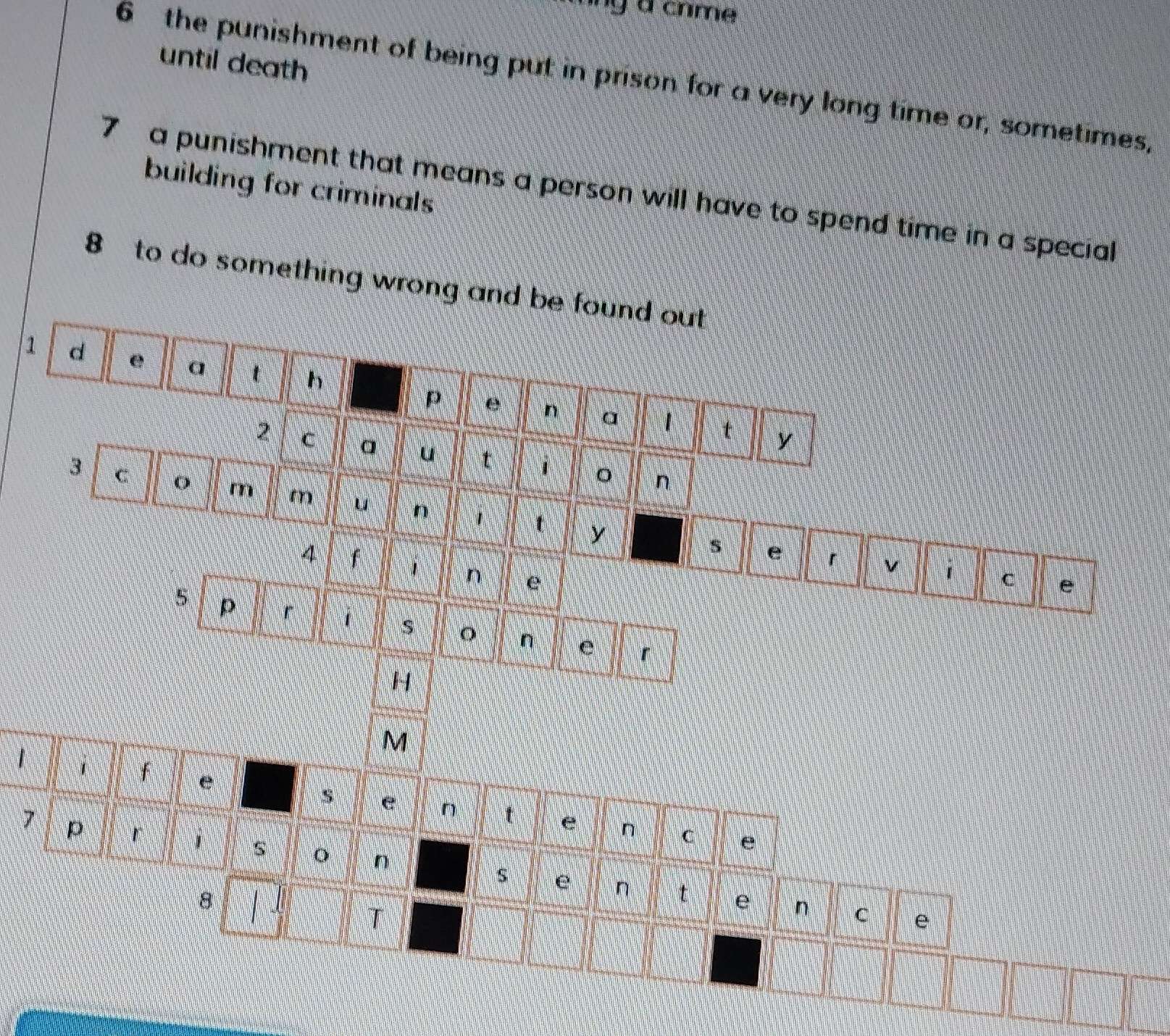 nng a crme 
until death 
6 the punishment of being put in prison for a very long time or, sometimes, 
building for criminals 
7 a punishment that means a person will have to spend time in a special 
8 to do something wrong and be found out 
1 d e a t h e 
p 
n a 1 t y 
2 C 
u t 1 
n 
3 C o m m u n 1 t 
y 
s e 「 v C e 
4 f 1 n e 
5 p r 1 S n e 「 
H 
M 
1 1 f e e n t e 
n 
7 p 「 i C e 
o n 
8 
s e n t e n C e 
T