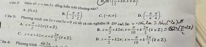 D.R  frac 2+kπ ,k∈ Z. 
Câu 2: Hàm số y=tan 2x đồng biển trên khoảng nào?
A. (0;π ). B.
Câu 3: Phương trình sin 2x+cos 3x=0 (- π /2 ; π /2 ). C. (-π ;π ). D. (- π /4 ; π /4 ).
A. x= π /2 +k2π (k∈ Z). có tắt cả các nghiệm là
B. x= π /2 +k2π; x= π /10 +k 2π /5 (k∈ Z)
C x=π +k2π; x=k 2π /5 (k∈ Z). D. x= π /2 +k2π; x=- π /10 +k 2π /5 (k∈ Z). 
Câu 4: Phương trình sin 2x