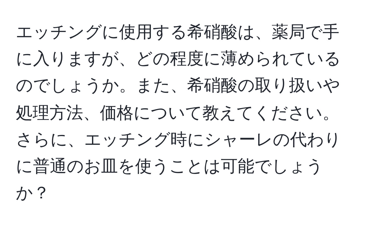 エッチングに使用する希硝酸は、薬局で手に入りますが、どの程度に薄められているのでしょうか。また、希硝酸の取り扱いや処理方法、価格について教えてください。さらに、エッチング時にシャーレの代わりに普通のお皿を使うことは可能でしょうか？