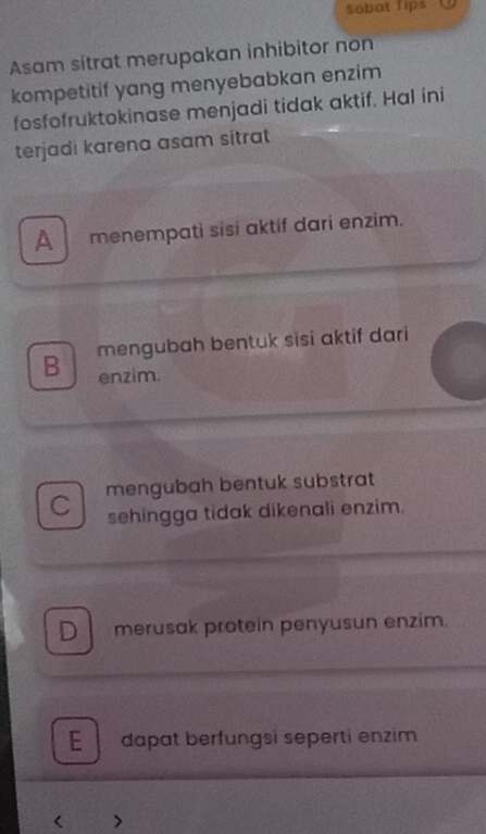 Sobat Tips
Asam sitrat merupakan inhibitor non
kompetitif yang menyebabkan enzim
fosfofruktokinase menjadi tidak aktif. Hal ini
terjadi karena asam sitrat
A menempatì sisɨ aktif dari enzim.
B mengubah bentuk sisi aktif dari
enzim.
C mengubah bentuk substrat
sehingga tidak dikenali enzim.
D merusak protein penyusun enzim.
E dapat berfungsi seperti enzim
<