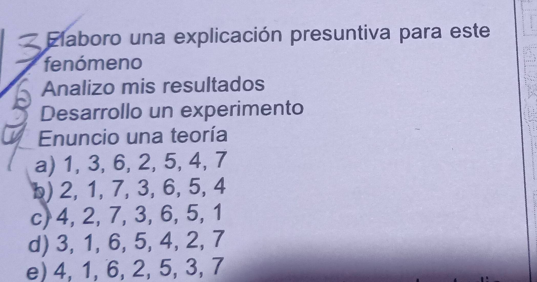 Elaboro una explicación presuntiva para este
fenómeno
Analizo mis resultados
Desarrollo un experimento
Enuncio una teoría
a) 1, 3, 6, 2, 5, 4, 7
b) 2, 1, 7, 3, 6, 5, 4
c) 4, 2, 7, 3, 6, 5, 1
d) 3, 1, 6, 5, 4, 2, 7
e) 4, 1, 6, 2, 5, 3, 7