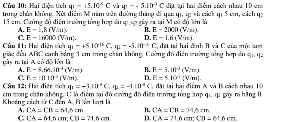 Hai điện tích q_1=+5.10^(-9)C và q_2=-5.10^(-9)C đặt tại hai điểm cách nhau 10 cm
trong chân không. Xét điểm M nằm trên đường thăng đi qua q1, q2 và cách q1 5 cm, cách q2
15 cm. Cường độ điện trường tổng hợp do q1, q2 gây ra tại M có độ lớn là
A. E=1,8(V/m). B. E=2000(V/m).
C. E=16000(V/m). D. E=1,6(V/m).
Câu 11: Hai điện tích q_1=+5.10^(-16)C,q_2=-5.10^(-16)C , đặt tại hai đỉnh B và C của một tam
giác đều ABC cạnh bằng 3 cm trong chân không. Cường độ điện trường tổng hợp do q1, q2
gây ra tại A có độ lớn là
A. E=8,66.10^(-3)(V/m). B. E=5.10^(-3)(V/m).
C. E=10.10^(-3)(V/m). D. E=5.10^(-7)(V/m).
Câu 12: Hai điện tích q_1=+3.10^(-8)C,q_2=-4.10^(-8)C , đặt tại hai điểm A và B cách nhau 10
cm trong chân không. C là điểm tại đó cường độ điện trường tổng hợp q1, q2 gây ra bằng 0.
Khoảng cách từ C đến A, B lần lượt là
A. CA=CB=64,6cm. B. CA=CB=74,6cm.
C. CA=64,6cm;CB=74,6cm. D. CA=74,6cm;CB=64,6cm.